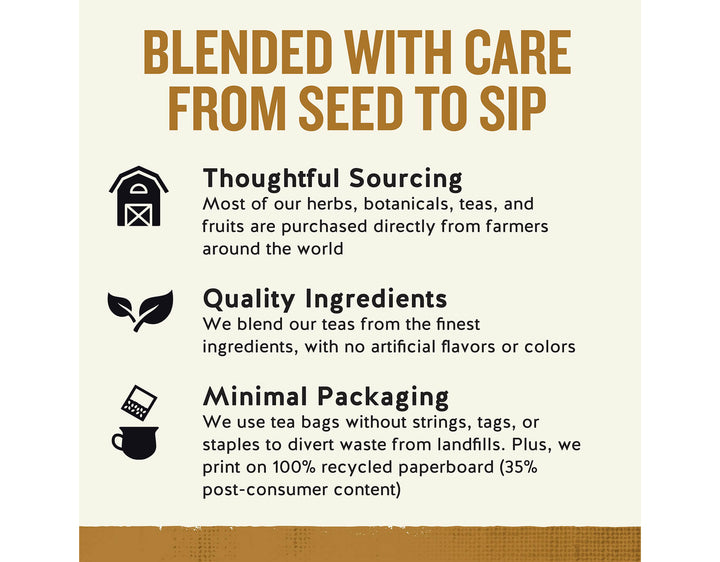 Bengal Spice Herbal Tea; BLENDED WITH CARE FROM SEED TO SIP
Thoughtful Sourcing
Most of our herbs, botanicals, teas, and fruits are purchased directly from farmers around the world
Quality Ingredients
We blend our teas from the finest ingredients, with no artificial flavors or colors
Minimal Packaging
We use tea bags without strings, tags, or staples to divert waste from landfills. Plus, we print on 100% recycled paperboard (35% post-consumer content)