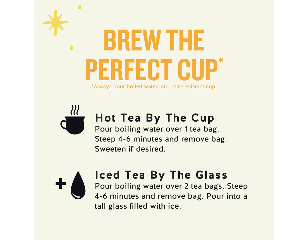 Morning Thunder Black Tea; BREW THE PERFECT CUP*
*Always pour boiled water into heat-resistant cup.
Hot Tea By The Cup Pour boiling water over 1 tea bag.
Steep 4-6 minutes and remove bag.
Sweeten if desired.
Iced Tea By The Glass
Pour boiling water over 2 tea bags. Steep 4-6 minutes and remove bag. Pour into a tall glass filled with ice.