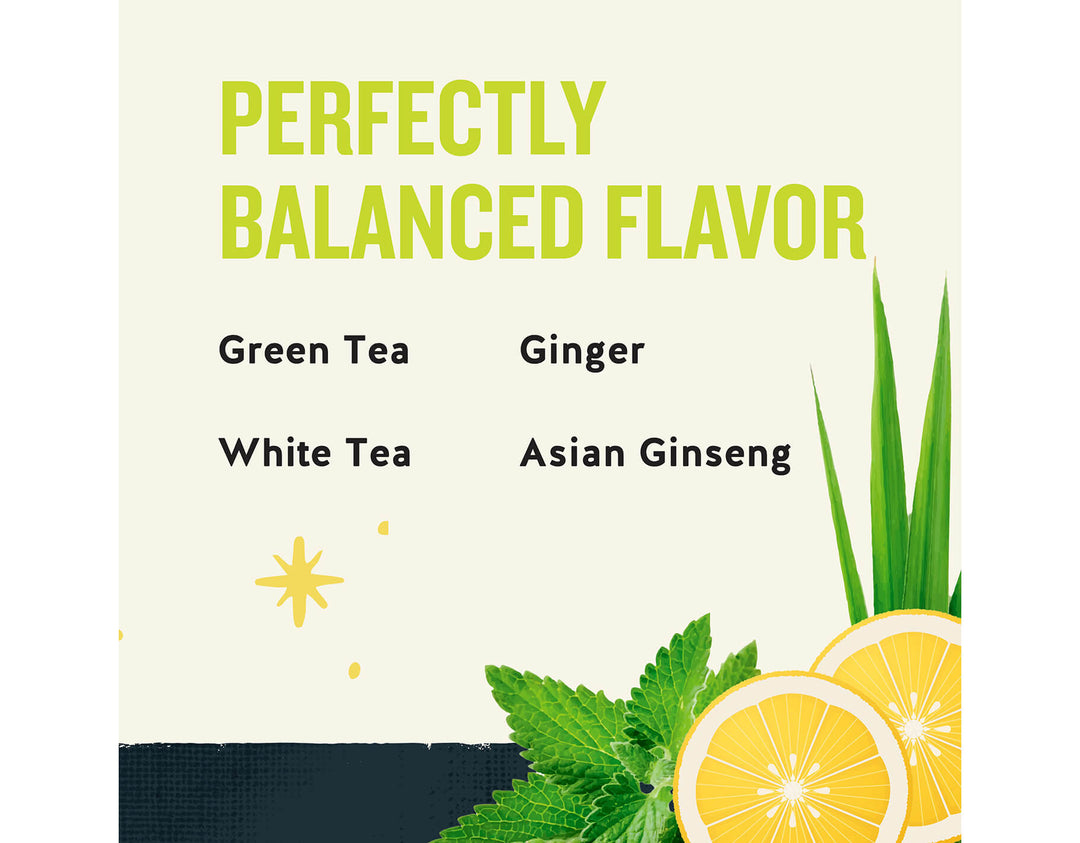 Honey Lemon Ginseng Green Tea; PERFECTLY
BALANCED FLAVOR
Green Tea
Ginger
White Tea
Asian Ginseng