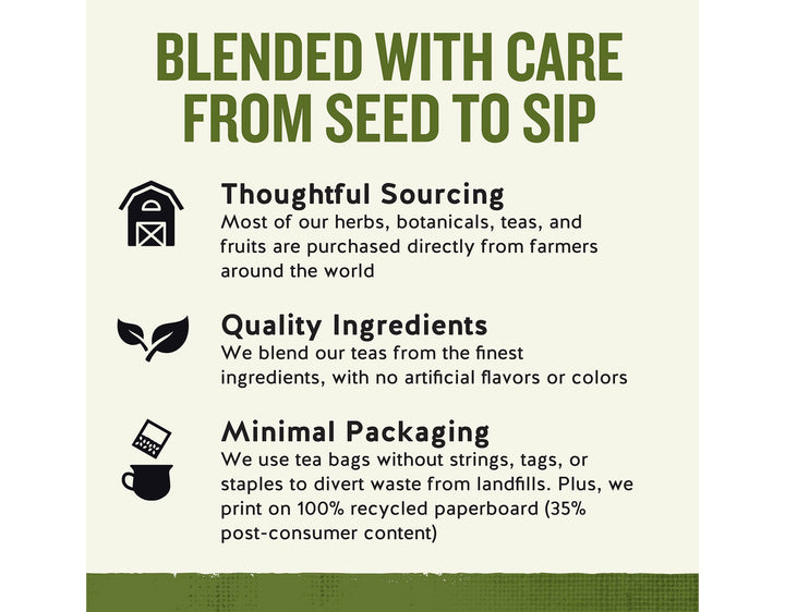 Sleepytime Herbal Tea, 20 ct; BLENDED WITH CARE FROM SEED TO SIP
Thoughtful Sourcing
Most of our herbs, botanicals, teas, and fruits are purchased directly from farmers around the world
Quality Ingredients
We blend our teas from the finest ingredients, with no artificial flavors or colors
Minimal Packaging
We use tea bags without strings, tags, or staples to divert waste from landfills. Plus, we print on 100% recycled paperboard (35% post-consumer content)
