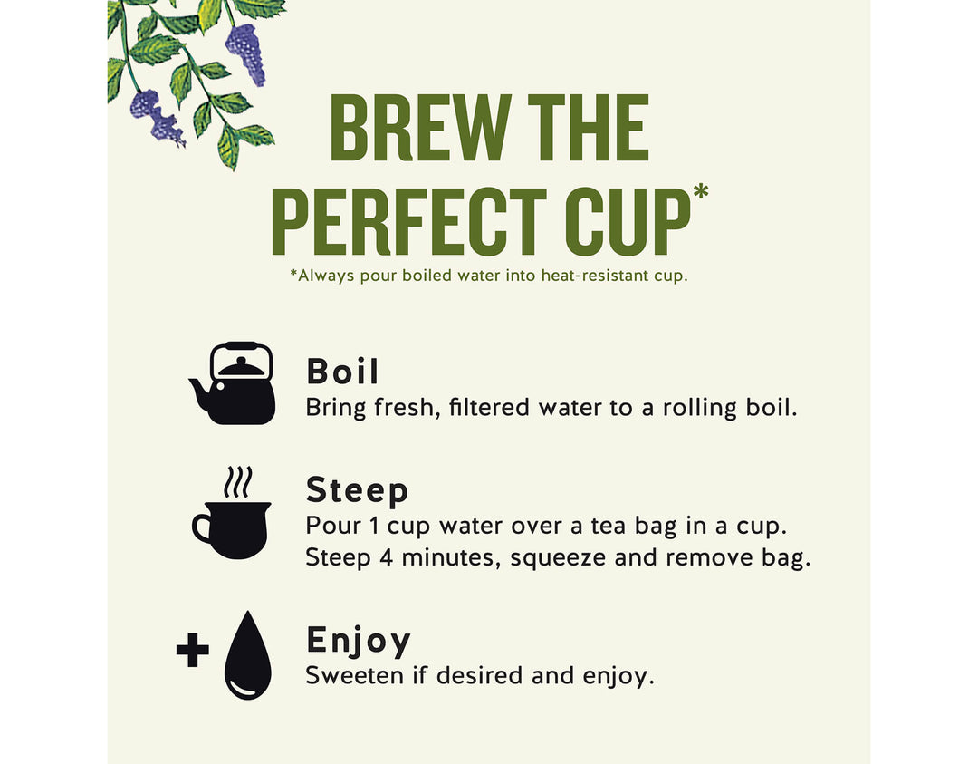 Sleepytime Herbal Tea, 20 ct; 
BREW THE PERFECT CUP*
*Always pour boiled water into heat-resistant cup.
Boil
Bring fresh, filtered water to a rolling boil.
Steep
Pour 1 cup water over a tea bag in a cup.
Steep 4 minutes, squeeze and remove bag.
Enjoy
Sweeten if desired and enjoy.