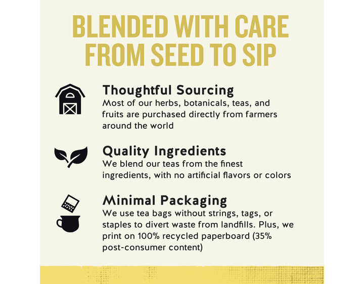 Chamomile Herbal Tea, 20 ct; BLENDED WITH CARE FROM SEED TO SIP
Thoughtful Sourcing
Most of our herbs, botanicals, teas, and fruits are purchased directly from farmers around the world
Quality Ingredients
We blend our teas from the finest ingredients, with no artificial flavors or colors
Minimal Packaging
We use tea bags without strings, tags, or staples to divert waste from landfills. Plus, we print on 100% recycled paperboard (35% post-consumer content)