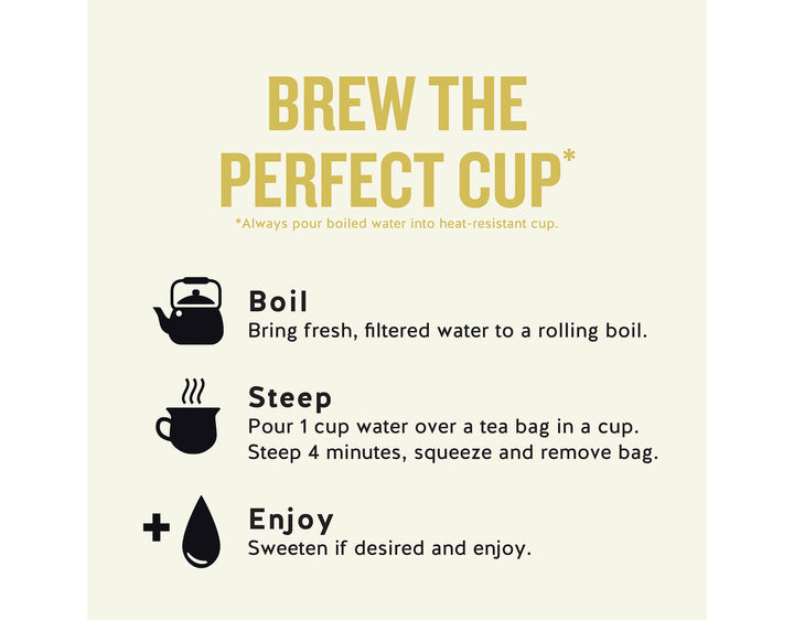 Chamomile Herbal Tea, 20 ct; BREW THE PERFECT CUP*
*Always pour boiled water into heat-resistant cup.
Boil
Bring fresh, filtered water to a rolling boil.
Steep
Pour 1 cup water over a tea bag in a cup.
Steep 4 minutes, squeeze and remove bag.
Enjoy
Sweeten if desired and enjoy.