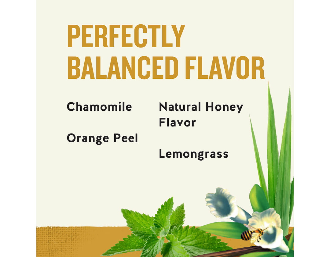 Honey Vanilla Chamomile Herbal Tea; PERFECTLY
BALANCED FLAVOR
Chamomile
Natural Honey
Flavor
Orange Peel
Lemongrass