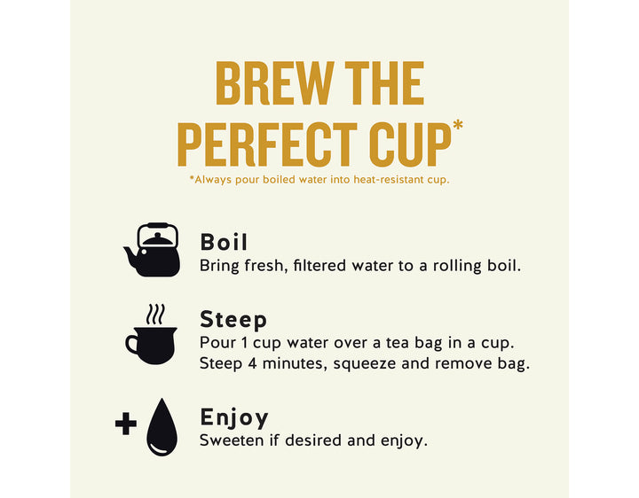 Honey Vanilla Chamomile Herbal Tea; BREW THE PERFECT CUP*
*Always pour boiled water into heat-resistant cup.
Boil
Bring fresh, filtered water to a rolling boil.
Steep
Pour 1 cup water over a tea bag in a cup.
Steep 4 minutes, squeeze and remove bag.
Enjoy
Sweeten if desired and enjoy.