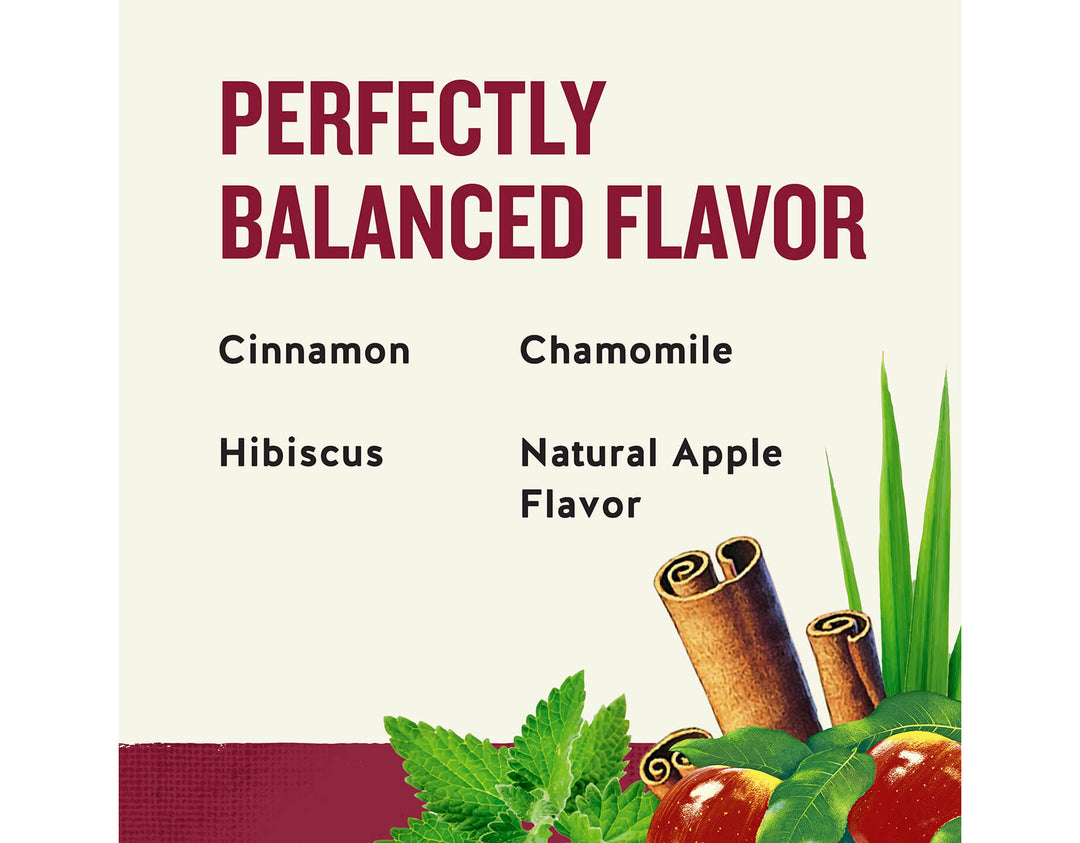 Cinnamon Apple Spice Herbal Tea; PERFECTLY
BALANCED FLAVOR
Cinnamon
Chamomile
Hibiscus
Natural Apple
Flavor