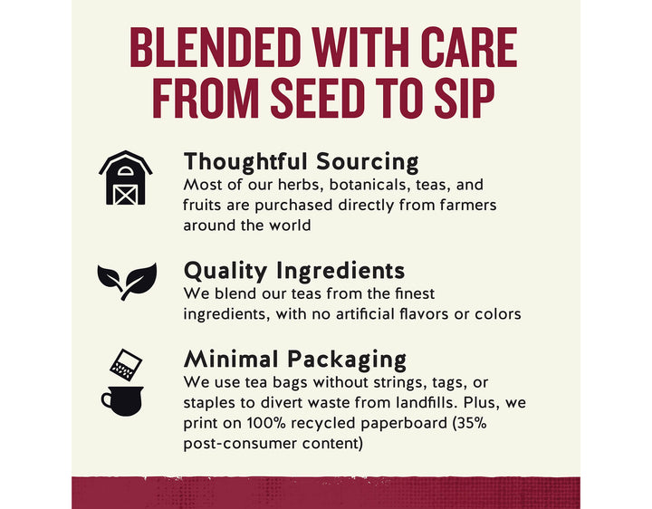 Cinnamon Apple Spice Herbal Tea; BLENDED WITH CARE FROM SEED TO SIP
Thoughtful Sourcing
Most of our herbs, botanicals, teas, and fruits are purchased directly from farmers around the world
Quality Ingredients
We blend our teas from the finest ingredients, with no artificial flavors or colors
Minimal Packaging
We use tea bags without strings, tags, or staples to divert waste from landfills. Plus, we print on 100% recycled paperboard (35% post-consumer content)