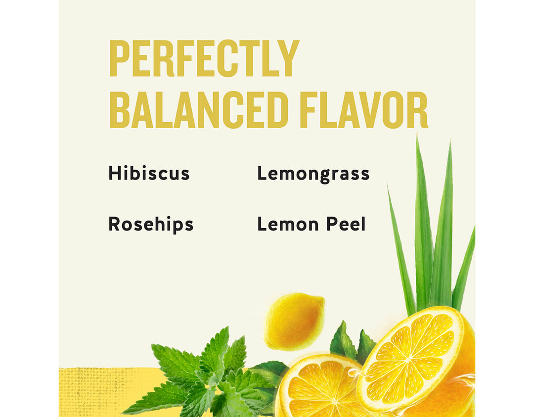 Lemon Zinger Herbal Tea; PERFECTLY
BALANCED FLAVOR
Hibiscus
Lemongrass
Rosehips
Lemon Peel