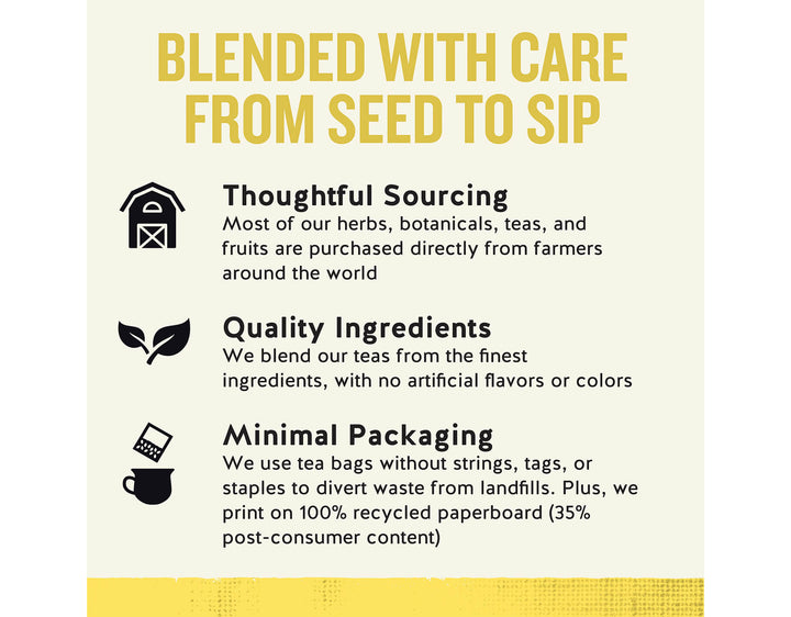 Lemon Zinger Herbal Tea; BLENDED WITH CARE FROM SEED TO SIP
Thoughtful Sourcing
Most of our herbs, botanicals, teas, and fruits are purchased directly from farmers around the world
Quality Ingredients
We blend our teas from the finest ingredients, with no artificial flavors or colors
Minimal Packaging
We use tea bags without strings, tags, or staples to divert waste from landfills. Plus, we print on 100% recycled paperboard (35% post-consumer content)
