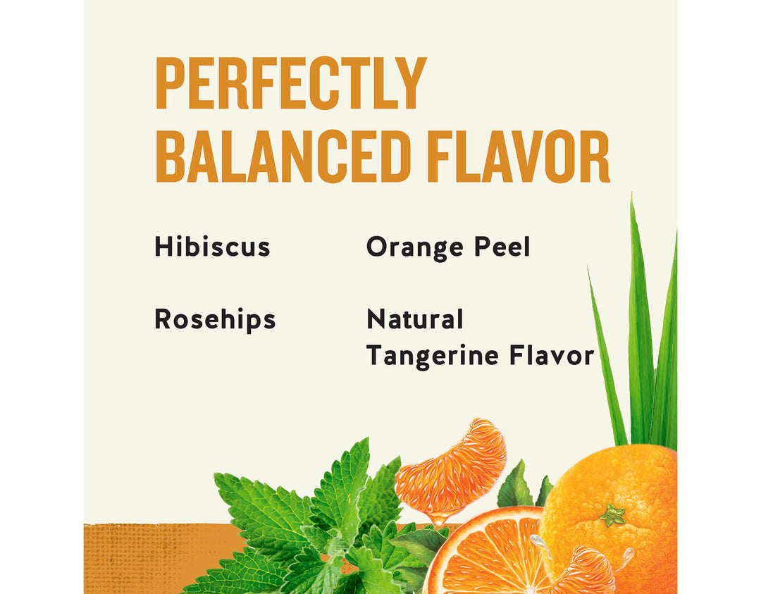 Tangerine Orange Zinger Herbal Tea; PERFECTLY
BALANCED FLAVOR
Hibiscus
Orange Peel
Rosehips
Natural
Tangerine Flavor