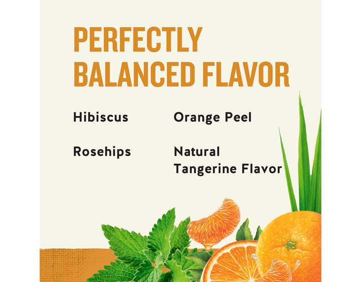 Tangerine Orange Zinger Herbal Tea; PERFECTLY
BALANCED FLAVOR
Hibiscus
Orange Peel
Rosehips
Natural
Tangerine Flavor