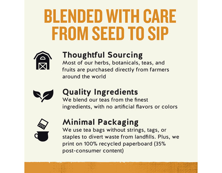 Tangerine Orange Zinger Herbal Tea; BLENDED WITH CARE FROM SEED TO SIP
Thoughtful Sourcing
Most of our herbs, botanicals, teas, and fruits are purchased directly from farmers around the world
Quality Ingredients
We blend our teas from the finest ingredients, with no artificial flavors or colors
Minimal Packaging
We use tea bags without strings, tags, or staples to divert waste from landfills. Plus, we print on 100% recycled paperboard (35% post-consumer content)