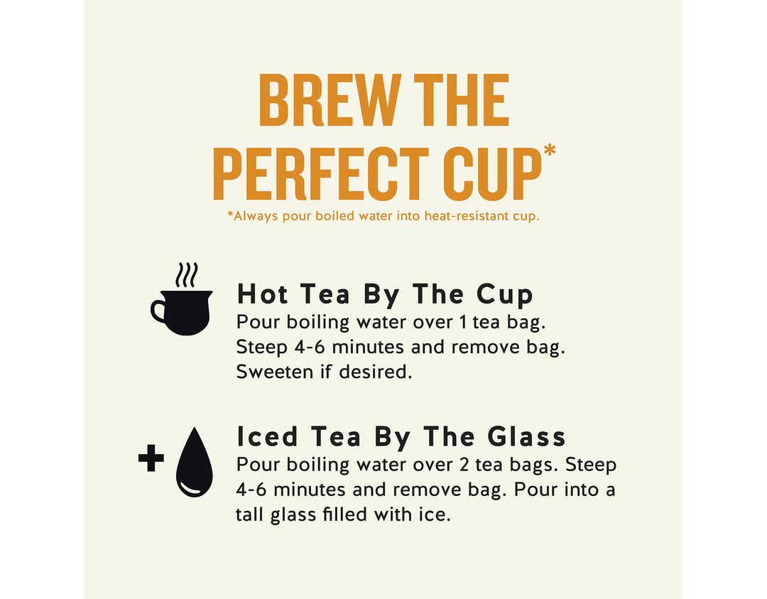 Tangerine Orange Zinger Herbal Tea; BREW THE PERFECT CUP*
*Always pour boiled water into heat-resistant cup.
Hot Tea By The Cup Pour boiling water over 1 tea bag.
Steep 4-6 minutes and remove bag.
Sweeten if desired.
Iced Tea By The Glass
Pour boiling water over 2 tea bags. Steep 4-6 minutes and remove bag. Pour into a tall glass filled with ice.