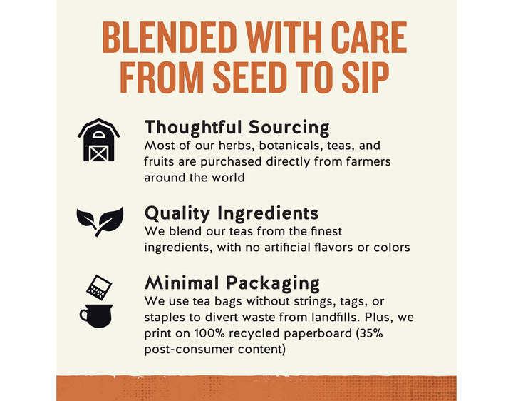 Country Peach Passion Herbal Tea; BLENDED WITH CARE FROM SEED TO SIP
Thoughtful Sourcing
Most of our herbs, botanicals, teas, and fruits are purchased directly from farmers around the world
Quality Ingredients
We blend our teas from the finest ingredients, with no artificial flavors or colors
Minimal Packaging
We use tea bags without strings, tags, or staples to divert waste from landfills. Plus, we print on 100% recycled paperboard (35% post-consumer content)