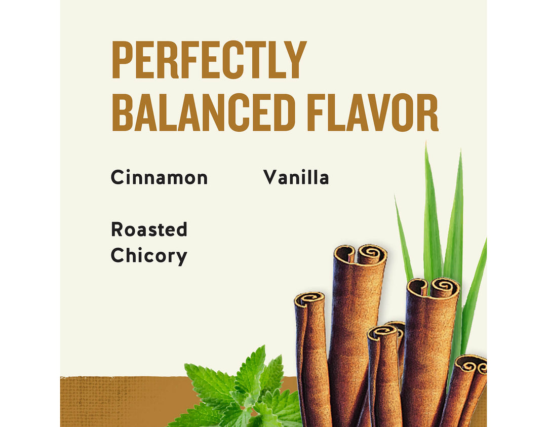 Bengal Spice Herbal Tea; PERFECTLY
BALANCED FLAVOR
Cinnamon
Vanilla
Roasted
Chicory
