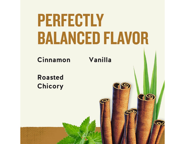 Bengal Spice Herbal Tea; PERFECTLY
BALANCED FLAVOR
Cinnamon
Vanilla
Roasted
Chicory