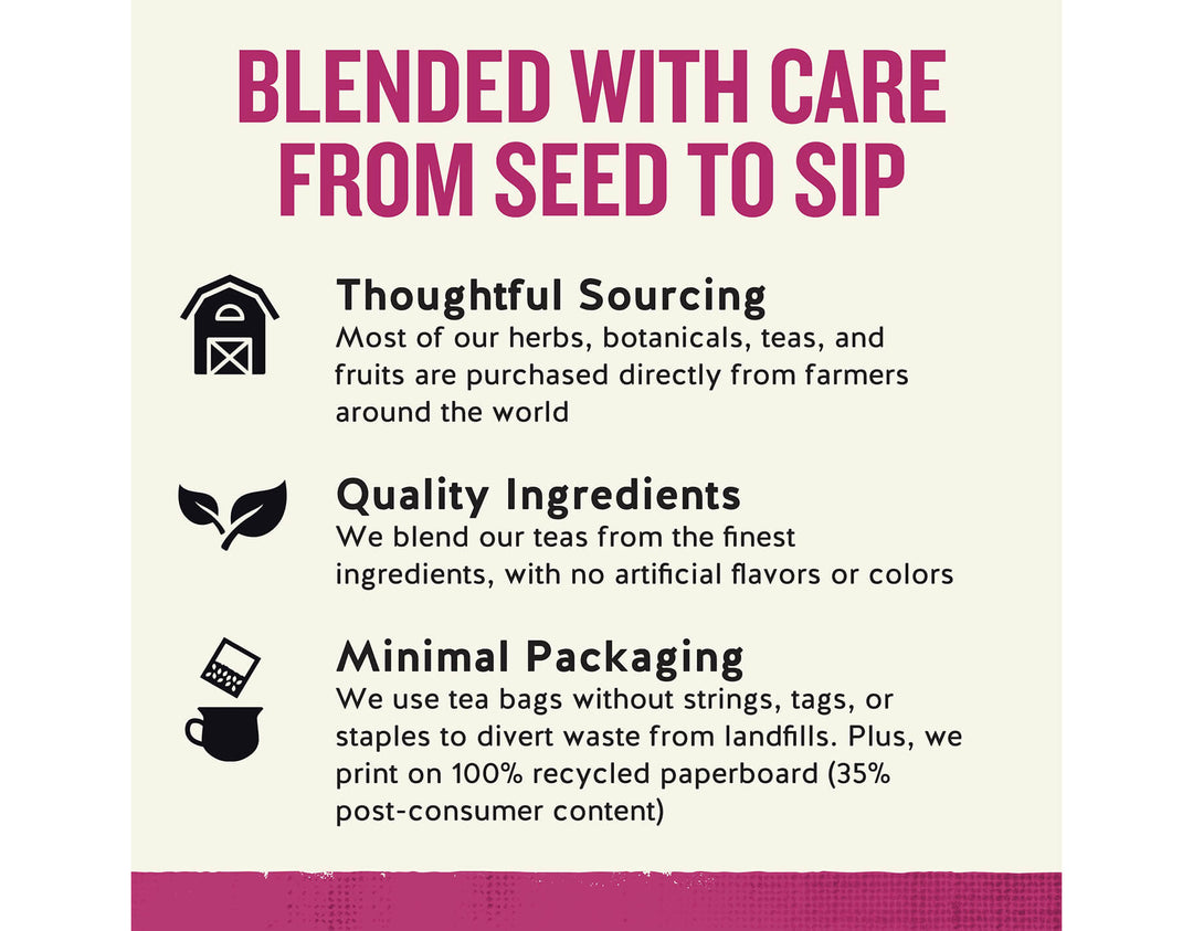Sleepytime Echinacea Immune Support; BLENDED WITH CARE FROM SEED TO SIP
Thoughtful Sourcing
Most of our herbs, botanicals, teas, and fruits are purchased directly from farmers around the world
Quality Ingredients
We blend our teas from the finest ingredients, with no artificial flavors or colors
Minimal Packaging
We use tea bags without strings, tags, or staples to divert waste from landfills. Plus, we print on 100% recycled paperboard (35% post-consumer content)