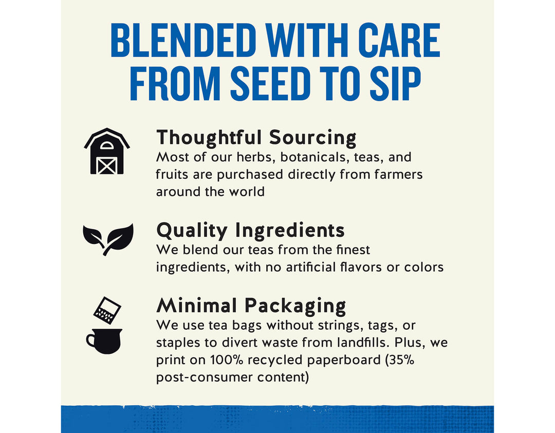 Tension Tamer Herbal Tea;BLENDED WITH CARE FROM SEED TO SIP
Thoughtful Sourcing
Most of our herbs, botanicals, teas, and fruits are purchased directly from farmers around the world
Quality Ingredients
We blend our teas from the finest ingredients, with no artificial flavors or colors
Minimal Packaging
We use tea bags without strings, tags, or staples to divert waste from landfills. Plus, we print on 100% recycled paperboard (35% post-consumer content)