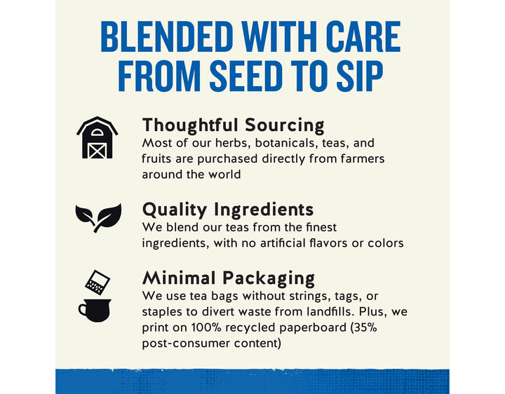 Tension Tamer Herbal Tea;BLENDED WITH CARE FROM SEED TO SIP
Thoughtful Sourcing
Most of our herbs, botanicals, teas, and fruits are purchased directly from farmers around the world
Quality Ingredients
We blend our teas from the finest ingredients, with no artificial flavors or colors
Minimal Packaging
We use tea bags without strings, tags, or staples to divert waste from landfills. Plus, we print on 100% recycled paperboard (35% post-consumer content)