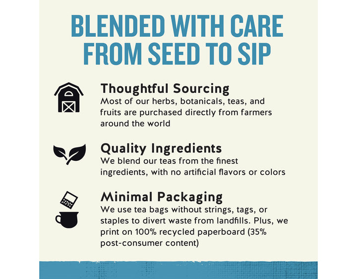 Sleepytime Extra Wellness Tea, 20 ct; BLENDED WITH CARE FROM SEED TO SIP
Thoughtful Sourcing
Most of our herbs, botanicals, teas, and fruits are purchased directly from farmers around the world
Quality Ingredients
We blend our teas from the finest ingredients, with no artificial flavors or colors
Minimal Packaging
We use tea bags without strings, tags, or staples to divert waste from landfills. Plus, we print on 100% recycled paperboard (35% post-consumer content)
