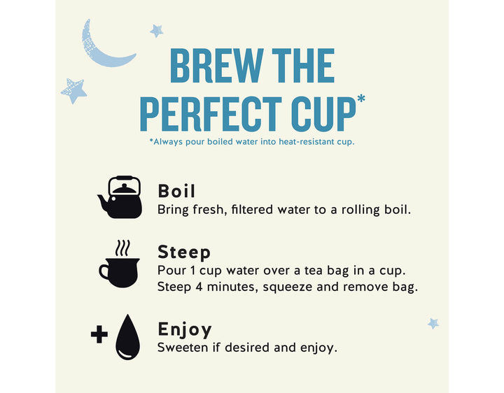 Sleepytime Extra Wellness Tea, 20 ct; BREW THE PERFECT CUP*
*Always pour boiled water into heat-resistant cup.
Boil
Bring fresh, filtered water to a rolling boil.
Steep
Pour 1 cup water over a tea bag in a cup.
Steep 4 minutes, squeeze and remove bag.
Enjoy
Sweeten if desired and enjoy.