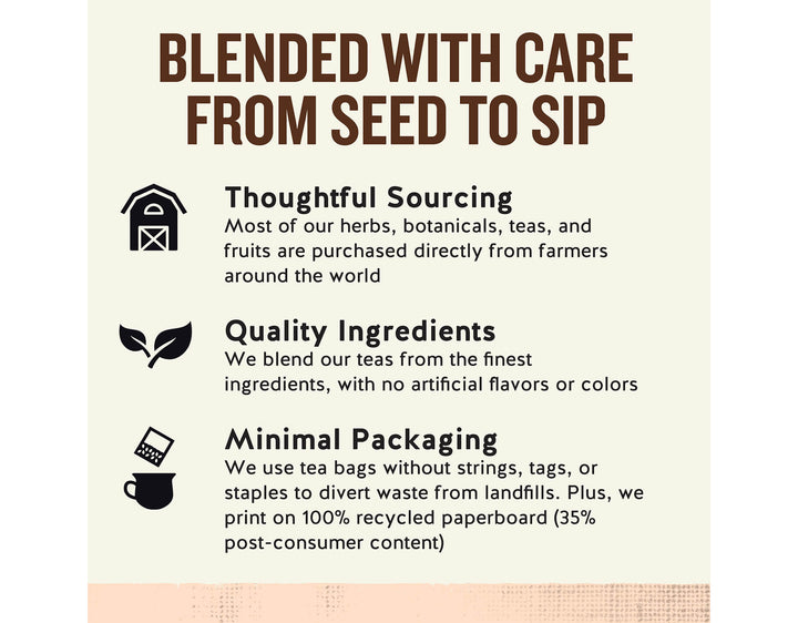 Fruit Tea Sampler; BLENDED WITH CARE FROM SEED TO SIP
Thoughtful Sourcing
Most of our herbs, botanicals, teas, and fruits are purchased directly from farmers around the world
Quality Ingredients
We blend our teas from the finest ingredients, with no artificial flavors or colors
Minimal Packaging
We use tea bags without strings, tags, or staples to divert waste from landfills. Plus, we print on 100% recycled paperboard (35% post-consumer content)