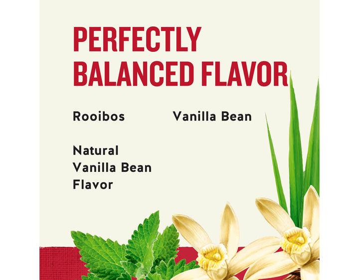 Madagascar Vanilla Herbal Tea; PERFECTLY
BALANCED FLAVOR
Rooibos
Vanilla Bean
Natural
Vanilla Bean
Flavor