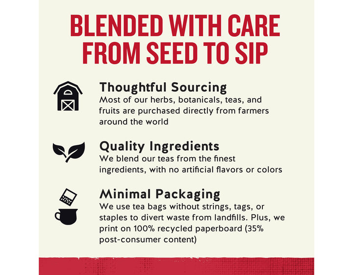 Madagascar Vanilla Herbal Tea; BLENDED WITH CARE FROM SEED TO SIP
Thoughtful Sourcing
Most of our herbs, botanicals, teas, and fruits are purchased directly from farmers around the world
Quality Ingredients
We blend our teas from the finest ingredients, with no artificial flavors or colors
Minimal Packaging
We use tea bags without strings, tags, or staples to divert waste from landfills. Plus, we print on 100% recycled paperboard (35% post-consumer content)