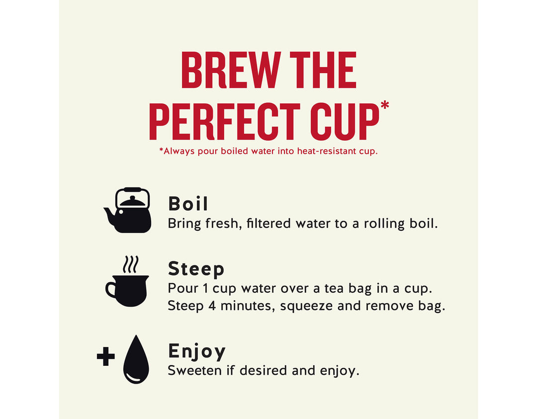 Madagascar Vanilla Herbal Tea; BREW THE PERFECT CUP*
*Always pour boiled water into heat-resistant cup.
Boil
Bring fresh, filtered water to a rolling boil.
Steep
Pour 1 cup water over a tea bag in a cup.
Steep 4 minutes, squeeze and remove bag.
Enjoy
Sweeten if desired and enjoy.