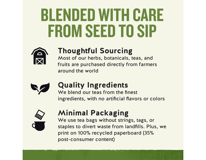 Sleepytime Vanilla Herbal Tea; BLENDED WITH CARE FROM SEED TO SIP
Thoughtful Sourcing
Most of our herbs, botanicals, teas, and fruits are purchased directly from farmers around the world
Quality Ingredients
We blend our teas from the finest ingredients, with no artificial flavors or colors
Minimal Packaging
We use tea bags without strings, tags, or staples to divert waste from landfills. Plus, we print on 100% recycled paperboard (35% post-consumer content)