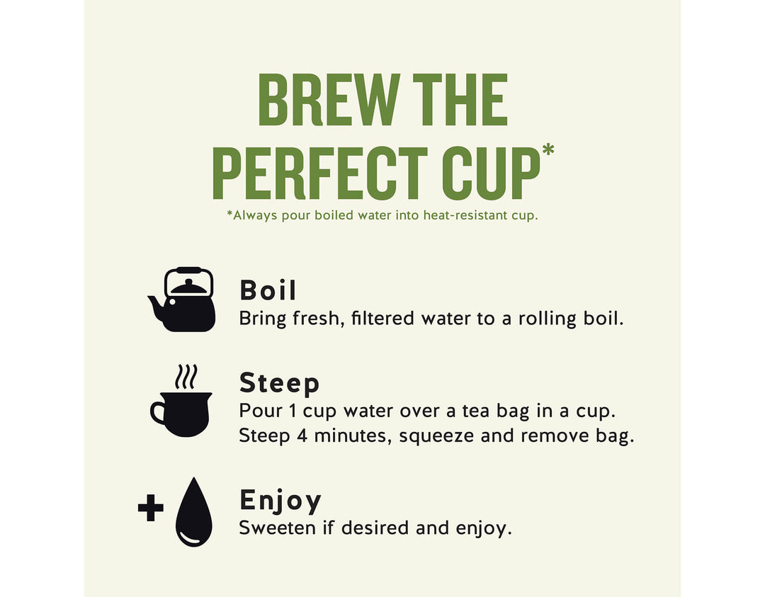 Sleepytime Vanilla Herbal Tea; BREW THE PERFECT CUP*
*Always pour boiled water into heat-resistant cup.
Boil
Bring fresh, filtered water to a rolling boil.
Steep
Pour 1 cup water over a tea bag in a cup.
Steep 4 minutes, squeeze and remove bag.
Enjoy
Sweeten if desired and enjoy.