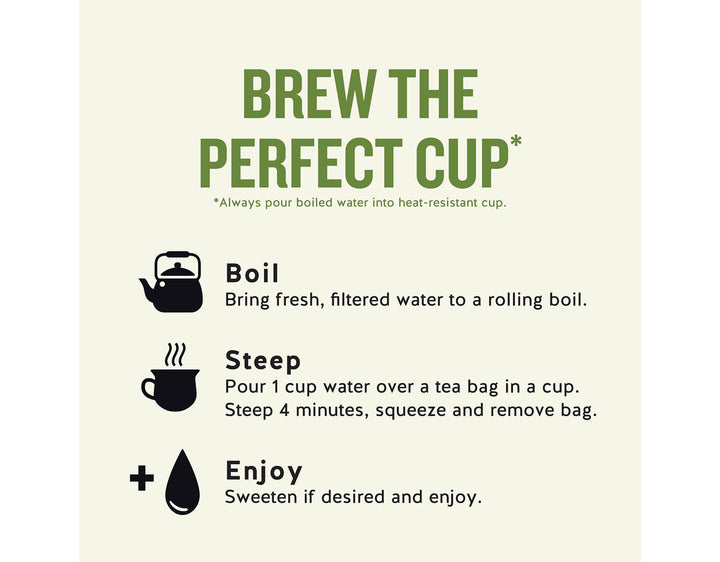 Sleepytime Vanilla Herbal Tea; BREW THE PERFECT CUP*
*Always pour boiled water into heat-resistant cup.
Boil
Bring fresh, filtered water to a rolling boil.
Steep
Pour 1 cup water over a tea bag in a cup.
Steep 4 minutes, squeeze and remove bag.
Enjoy
Sweeten if desired and enjoy.