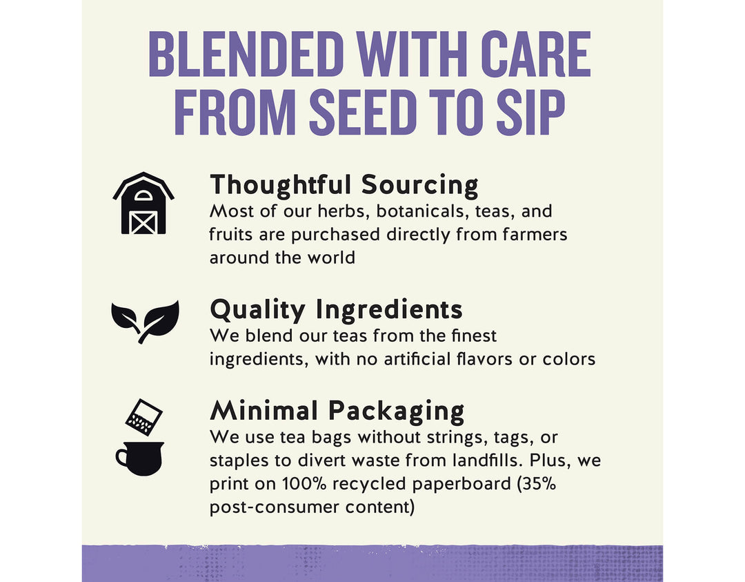 Sleepytime Sinus Soother Wellness Tea; BLENDED WITH CARE FROM SEED TO SIP
Thoughtful Sourcing
Most of our herbs, botanicals, teas, and fruits are purchased directly from farmers around the world
Quality Ingredients
We blend our teas from the finest ingredients, with no artificial flavors or colors
Minimal Packaging
We use tea bags without strings, tags, or staples to divert waste from landfills. Plus, we print on 100% recycled paperboard (35% post-consumer content)