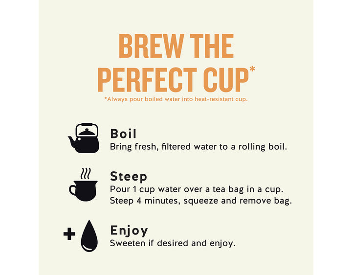Sleepytime Peach Herbal Tea; BREW THE PERFECT CUP*
*Always pour boiled water into heat-resistant cup.
Boil
Bring fresh, filtered water to a rolling boil.
Steep
Pour 1 cup water over a tea bag in a cup.
Steep 4 minutes, squeeze and remove bag.
Enjoy
Sweeten if desired and enjoy.