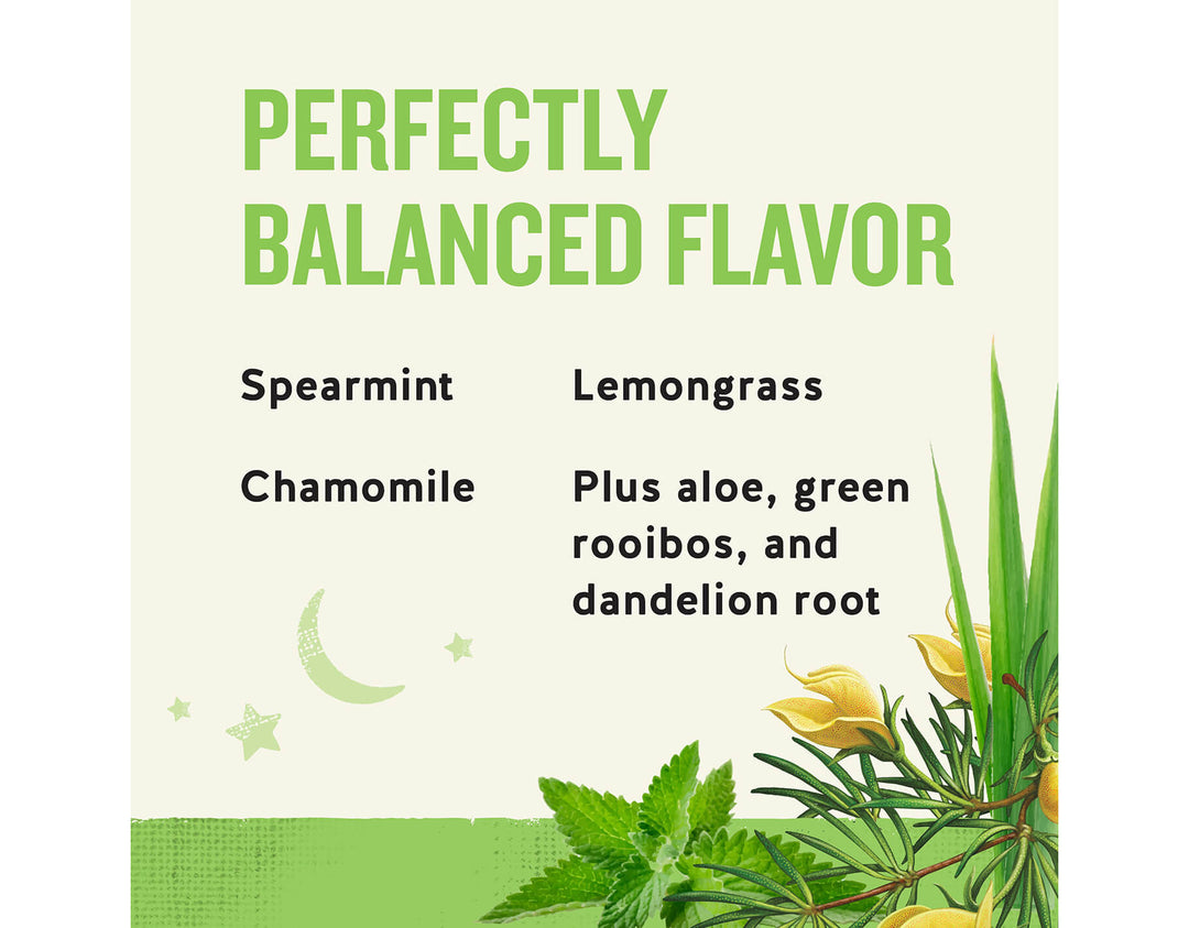Sleepytime Detox Wellness Tea; PERFECTLY
BALANCED FLAVOR
Spearmint
Lemongrass
Chamomile
Plus aloe, green rooibos, and dandelion root