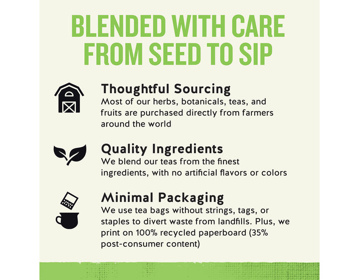 Sleepytime Detox Wellness Tea; BLENDED WITH CARE FROM SEED TO SIP
Thoughtful Sourcing
Most of our herbs, botanicals, teas, and fruits are purchased directly from farmers around the world
Quality Ingredients
We blend our teas from the finest ingredients, with no artificial flavors or colors
Minimal Packaging
We use tea bags without strings, tags, or staples to divert waste from landfills. Plus, we print on 100% recycled paperboard (35% post-consumer content)
