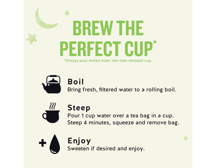 Sleepytime Detox Wellness Tea; BREW THE PERFECT CUP*
*Always pour boiled water into heat-resistant cup.
Boil
Bring fresh, filtered water to a rolling boil.
Steep
Pour 1 cup water over a tea bag in a cup.
Steep 4 minutes, squeeze and remove bag.
Enjoy
Sweeten if desired and enjoy.