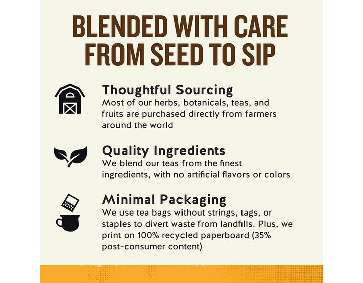 Vitamin C Shine Herbal Tea; BLENDED WITH CARE FROM SEED TO SIP
Thoughtful Sourcing
Most of our herbs, botanicals, teas, and fruits are purchased directly from farmers around the world
Quality Ingredients
We blend our teas from the finest ingredients, with no artificial flavors or colors
Minimal Packaging
We use tea bags without strings, tags, or staples to divert waste from landfills. Plus, we print on 100% recycled paperboard (35% post-consumer content)