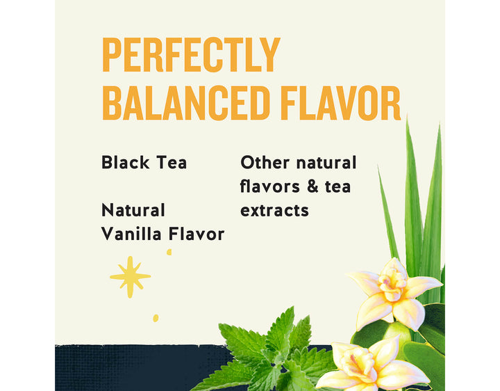 Black Energy Tea; PERFECTLY
BALANCED FLAVOR
Black Tea
Other natural flavors & tea extracts
Natural
Vanilla Flavor