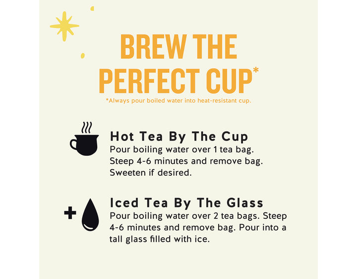 Black Energy Tea; BREW THE PERFECT CUP*
*Always pour boiled water into heat-resistant cup.
Hot Tea By The Cup Pour boiling water over 1 tea bag.
Steep 4-6 minutes and remove bag.
Sweeten if desired.
Iced Tea By The Glass
Pour boiling water over 2 tea bags. Steep 4-6 minutes and remove bag. Pour into a tall glass filled with ice.