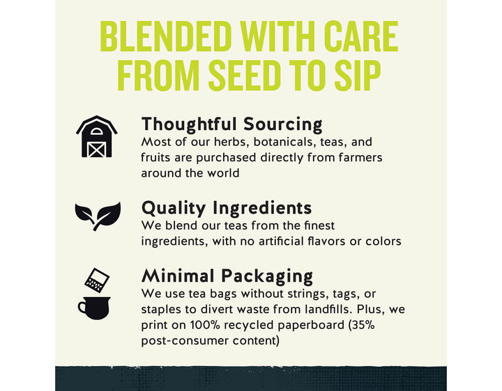 Green Energy Tea; BLENDED WITH CARE FROM SEED TO SIP
Thoughtful Sourcing
Most of our herbs, botanicals, teas, and fruits are purchased directly from farmers around the world
Quality Ingredients
We blend our teas from the finest ingredients, with no artificial flavors or colors
Minimal Packaging
We use tea bags without strings, tags, or staples to divert waste from landfills. Plus, we print on 100% recycled paperboard (35% post-consumer content)