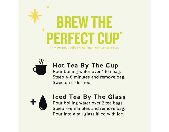 Green Energy Tea; BREW THE PERFECT CUP*
*Always pour boiled water into heat-resistant cup.
Hot Tea By The Cup Pour boiling water over 1 tea bag.
Steep 4-6 minutes and remove bag.
Sweeten if desired.
Iced Tea By The Glass Pour boiling water over 2 tea bags.
Steep 4-6 minutes and remove bag.
Pour into a tall glass filled with ice.