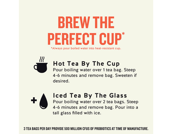 Peach + Probiotics Herbal Tea; BREW THE PERFECT CUP*
*Always pour boiled water into heat-resistant cup.
Hot Tea By The Cup
Pour boiling water over 1 tea bag. Steep 4-6 minutes and remove bag. Sweeten if desired.
Iced Tea By The Glass
Pour boiling water over 2 tea bags. Steep 4-6 minutes and remove bag. Pour into a tall glass filled with ice.
3 TEA BAGS PER DAY PROVIDE 500 MILLION CFUS OF PROBIOTICS AT TIME OF MANUFACTURE.